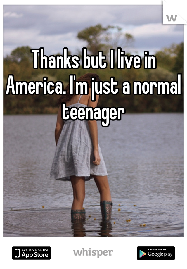 Thanks but I live in America. I'm just a normal teenager