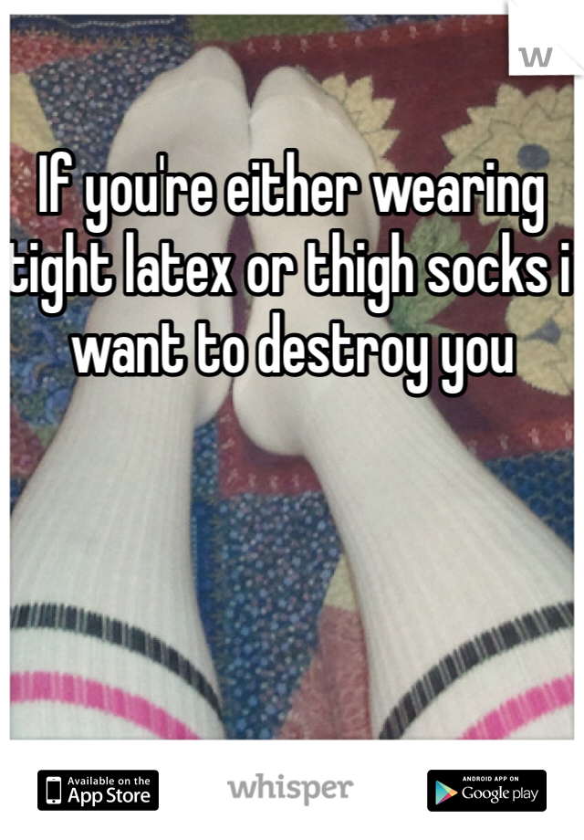 If you're either wearing tight latex or thigh socks i want to destroy you
