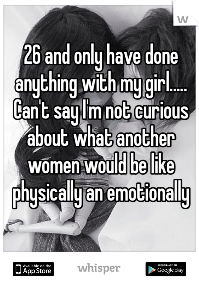 26 and only have done anything with my girl..... Can't say I'm not curious about what another women would be like physically an emotionally 