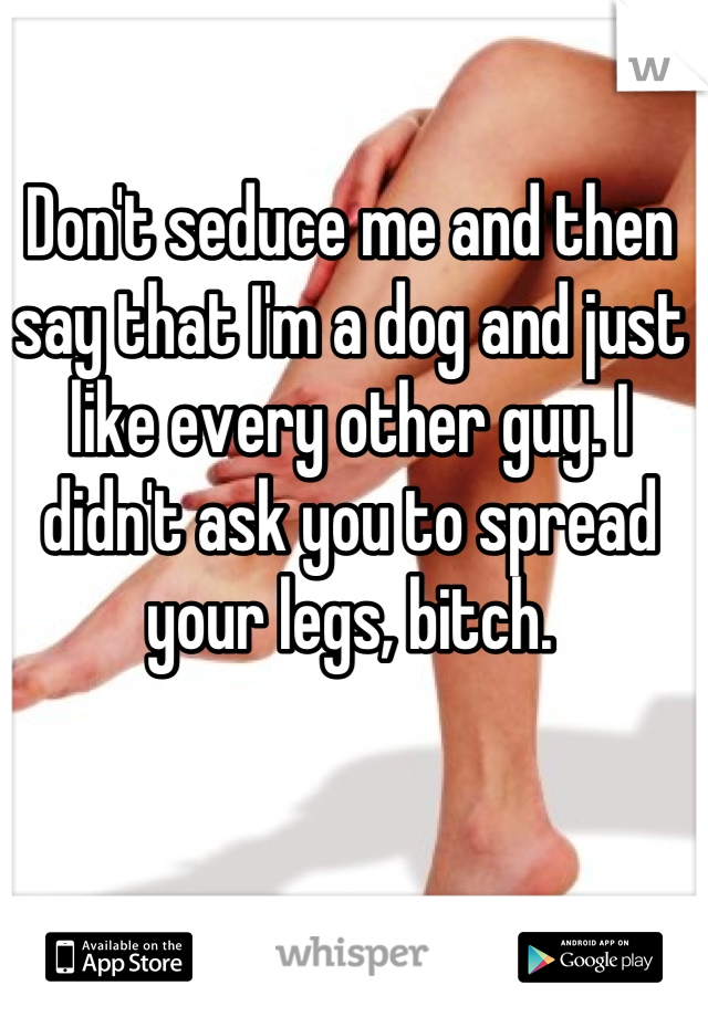 Don't seduce me and then say that I'm a dog and just like every other guy. I didn't ask you to spread your legs, bitch.