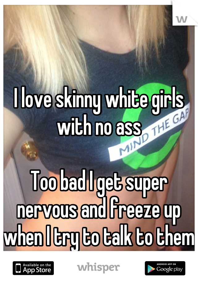 I love skinny white girls with no ass

Too bad I get super nervous and freeze up when I try to talk to them      