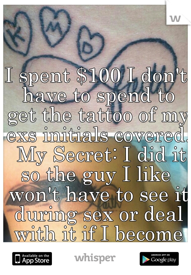 I spent $100 I don't have to spend to get the tattoo of my exs initials covered.  My Secret: I did it so the guy I like  won't have to see it during sex or deal with it if I become his girlfriend.   