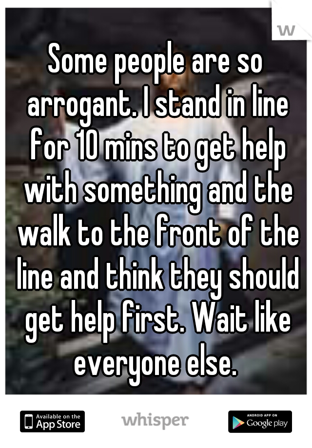 Some people are so arrogant. I stand in line for 10 mins to get help with something and the walk to the front of the line and think they should get help first. Wait like everyone else. 