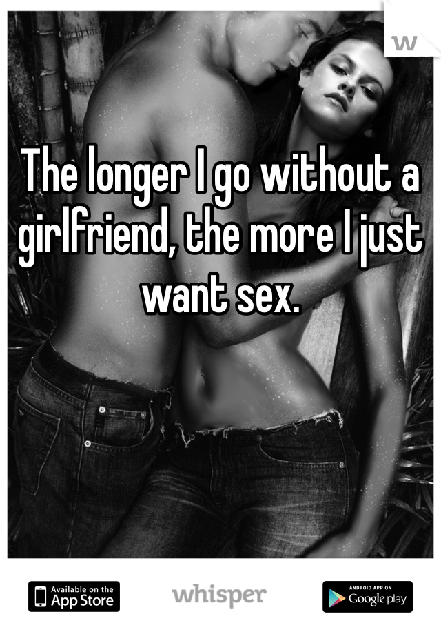 The longer I go without a girlfriend, the more I just want sex.