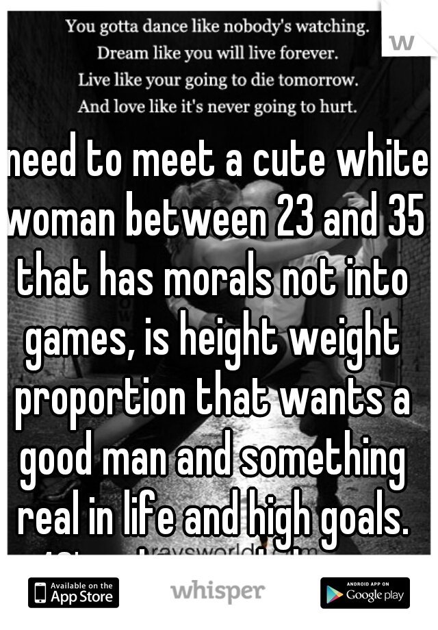 I need to meet a cute white woman between 23 and 35 that has morals not into games, is height weight proportion that wants a good man and something real in life and high goals. 40's white male here.  