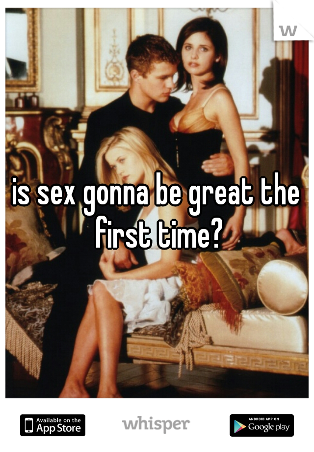 is sex gonna be great the first time?