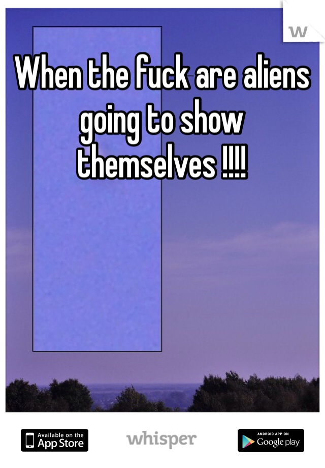 When the fuck are aliens going to show themselves !!!! 