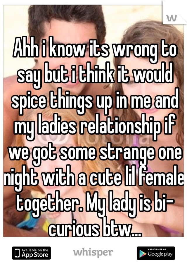 Ahh i know its wrong to say but i think it would spice things up in me and my ladies relationship if we got some strange one night with a cute lil female together. My lady is bi-curious btw...