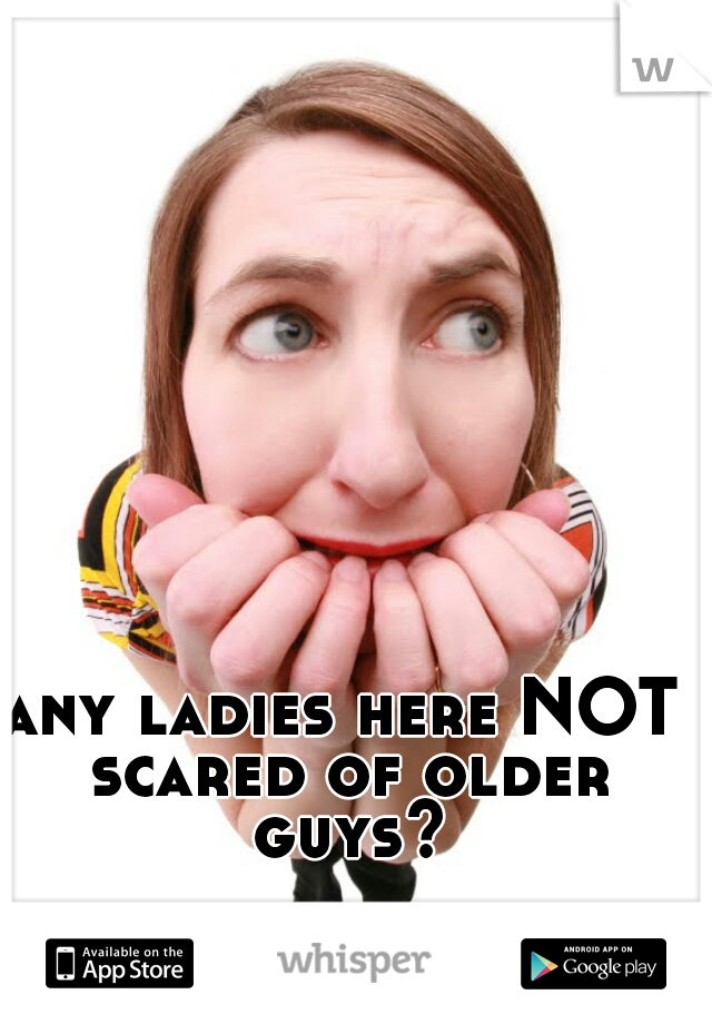 any ladies here NOT scared of older guys?