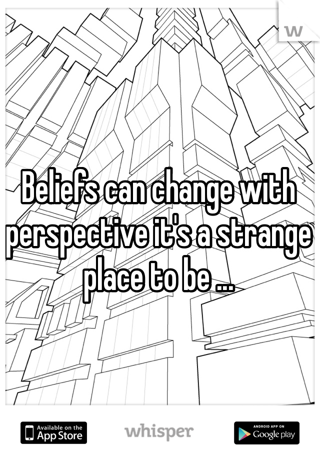Beliefs can change with perspective it's a strange place to be ...