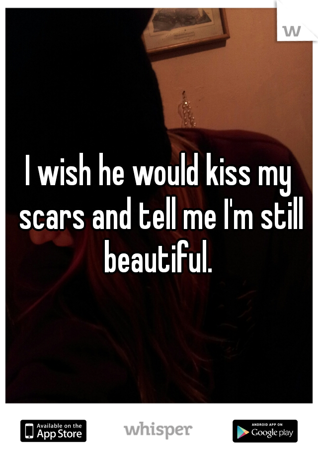 I wish he would kiss my scars and tell me I'm still beautiful. 
