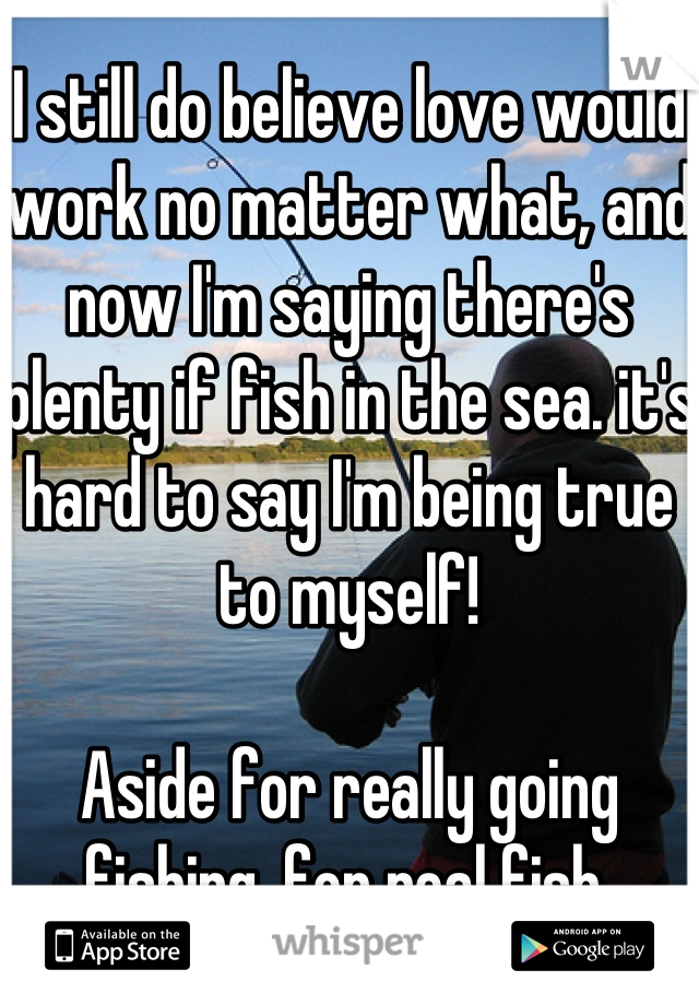 I still do believe love would work no matter what, and now I'm saying there's plenty if fish in the sea. it's hard to say I'm being true to myself!  

Aside for really going fishing, for real fish.