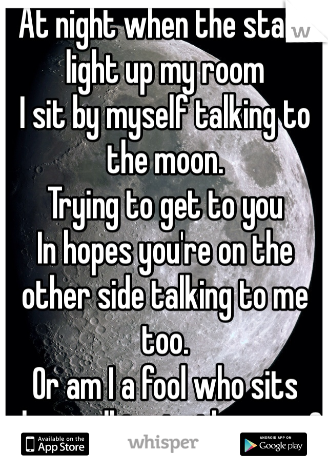 At night when the stars light up my room
I sit by myself talking to the moon.
Trying to get to you
In hopes you're on the other side talking to me too.
Or am I a fool who sits alone talking to the moon?