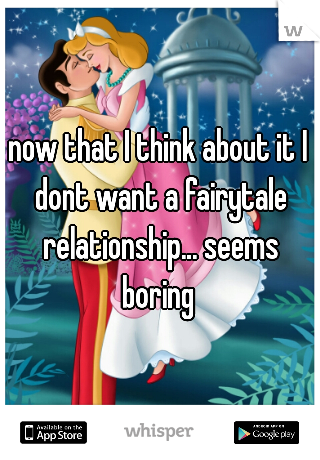 now that I think about it I dont want a fairytale relationship... seems boring 