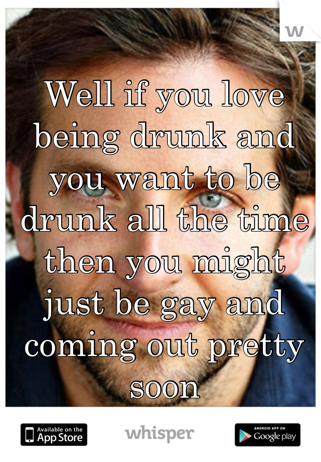 Well if you love being drunk and you want to be drunk all the time then you might just be gay and coming out pretty soon 