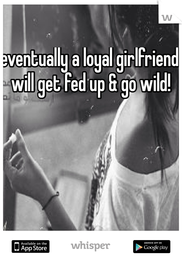eventually a loyal girlfriend will get fed up & go wild!