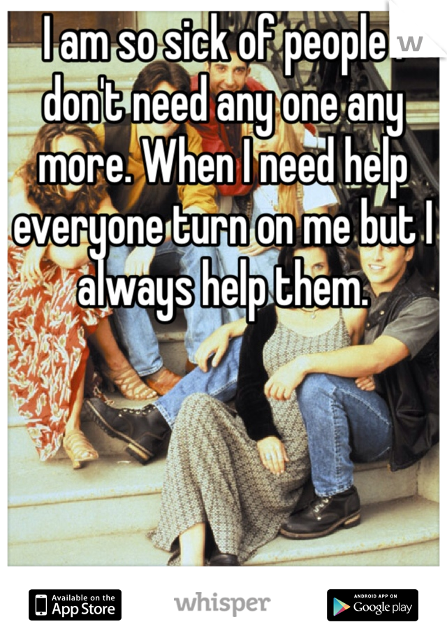 I am so sick of people I don't need any one any more. When I need help everyone turn on me but I always help them.