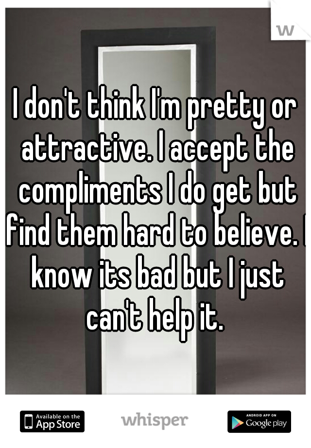 I don't think I'm pretty or attractive. I accept the compliments I do get but find them hard to believe. I know its bad but I just can't help it. 