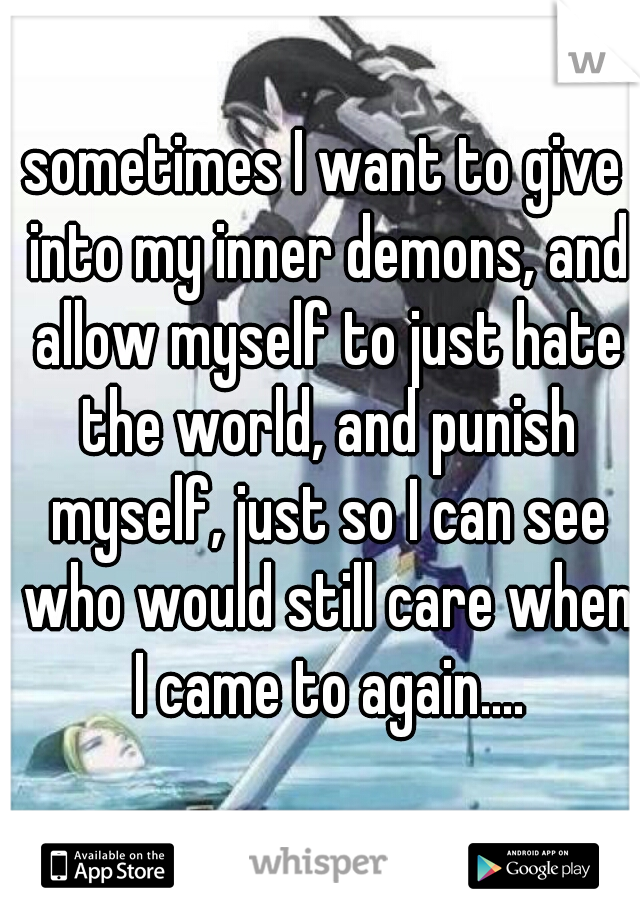 sometimes I want to give into my inner demons, and allow myself to just hate the world, and punish myself, just so I can see who would still care when I came to again....