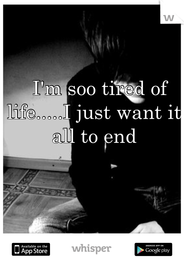   I'm soo tired of life.....I just want it all to end
