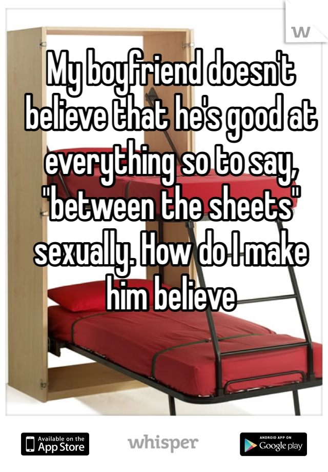 My boyfriend doesn't believe that he's good at everything so to say, "between the sheets" sexually. How do I make him believe 