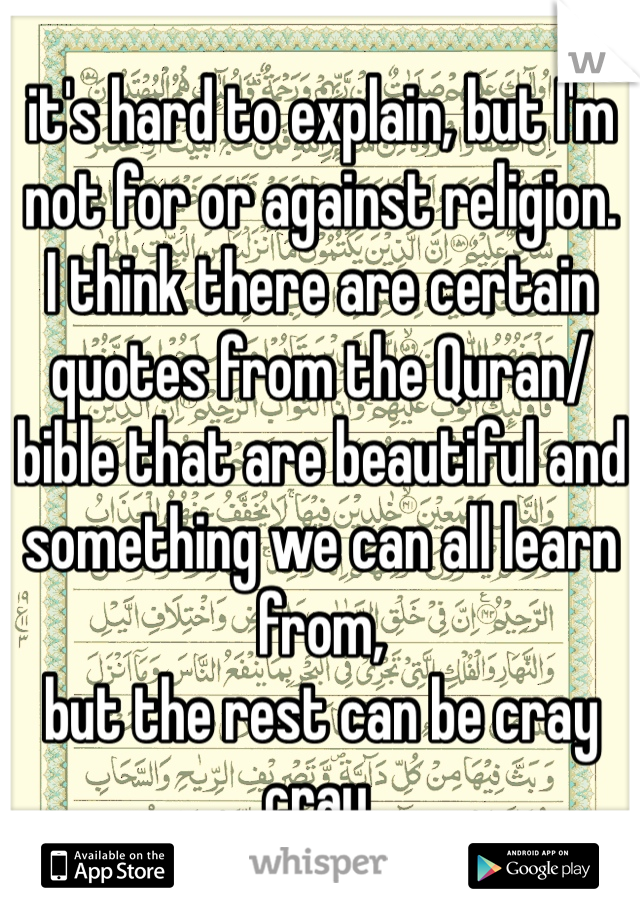 it's hard to explain, but I'm not for or against religion.
I think there are certain quotes from the Quran/bible that are beautiful and something we can all learn from,
but the rest can be cray cray.