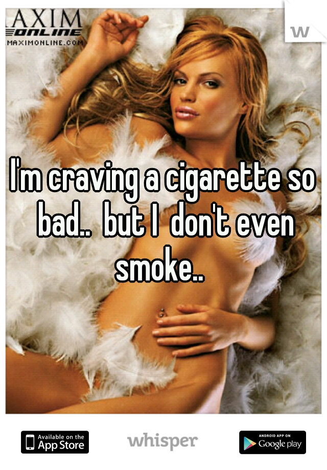 I'm craving a cigarette so bad..  but I  don't even smoke..  