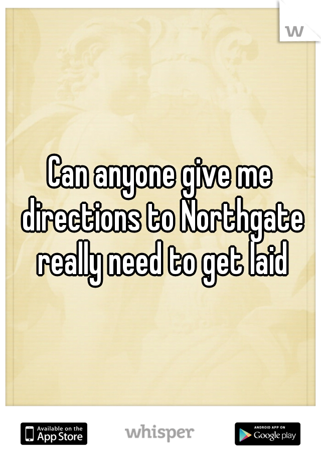 Can anyone give me directions to Northgate really need to get laid