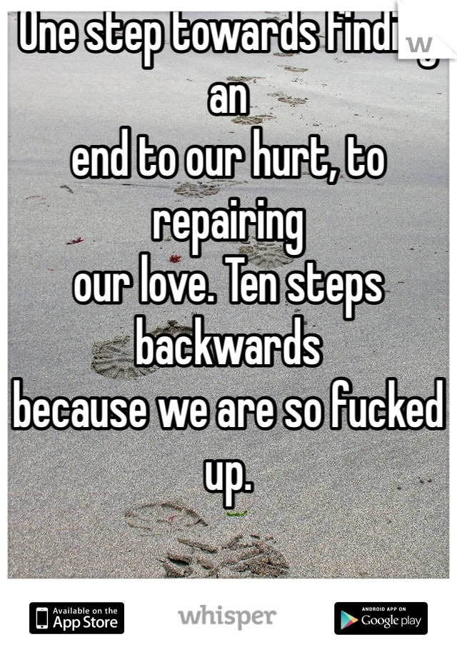 One step towards finding an
end to our hurt, to repairing
our love. Ten steps backwards 
because we are so fucked up. 