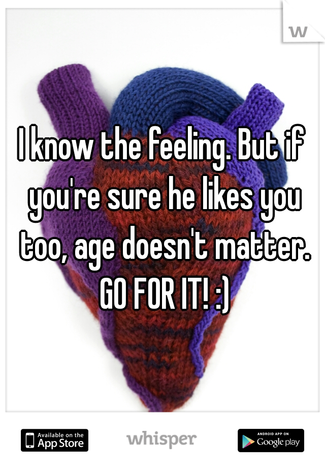 I know the feeling. But if you're sure he likes you too, age doesn't matter. GO FOR IT! :)