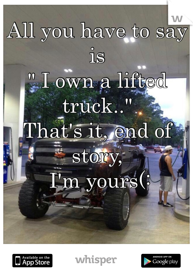 All you have to say is 
" I own a lifted truck.." 
That's it, end of story,
 I'm yours(: 