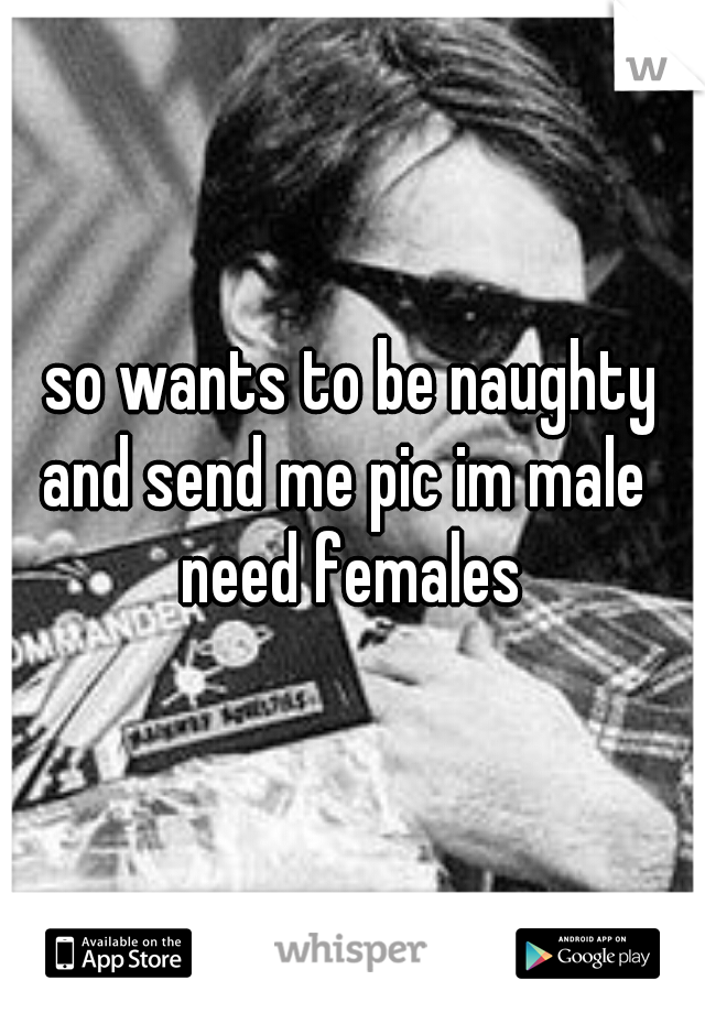 so wants to be naughty
and send me pic im male 
need females