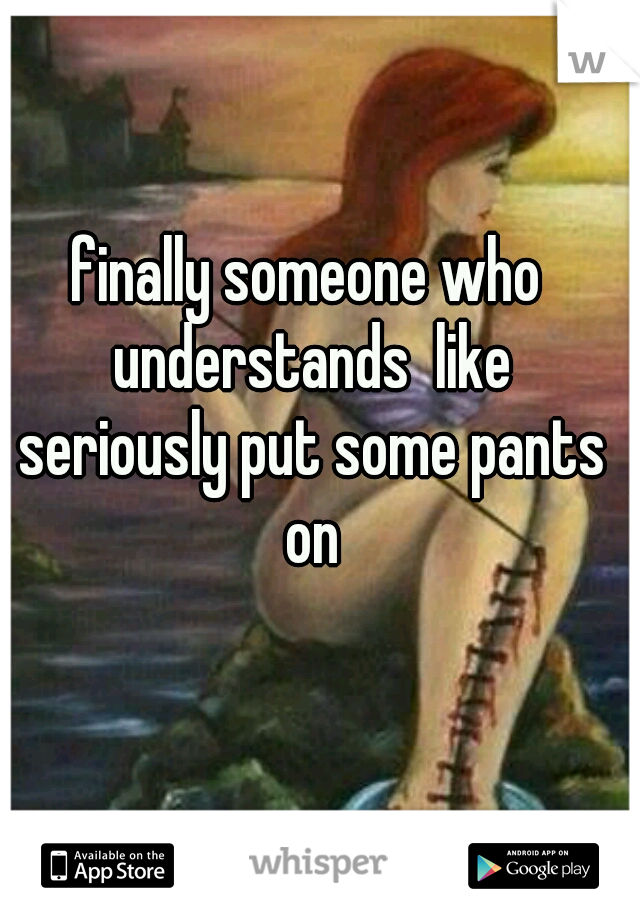 finally someone who understands  like seriously put some pants on