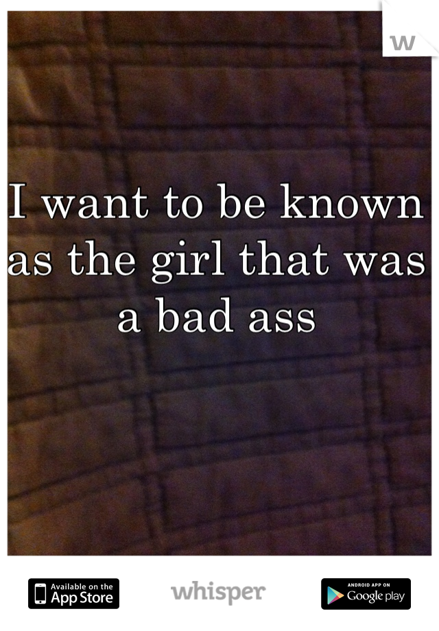 I want to be known as the girl that was a bad ass