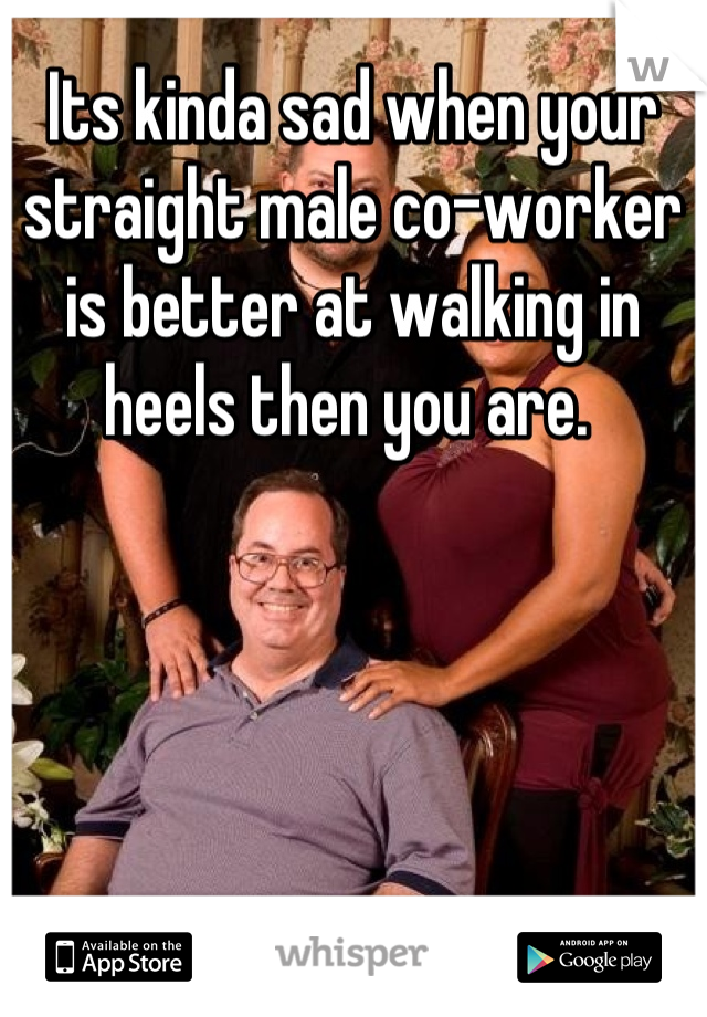 Its kinda sad when your straight male co-worker is better at walking in heels then you are. 
