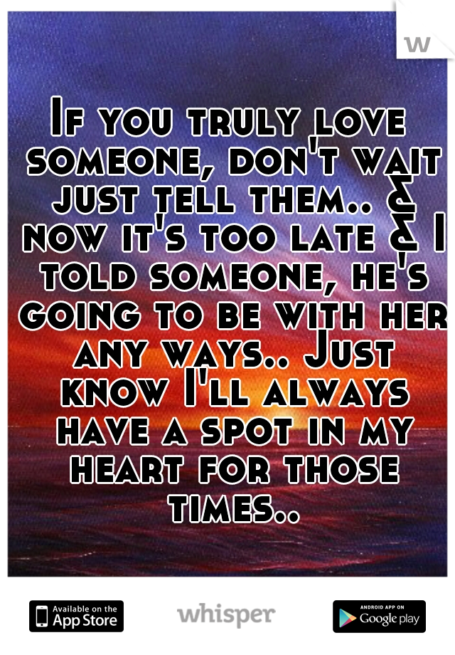 If you truly love someone, don't wait just tell them.. & now it's too late & I told someone, he's going to be with her any ways.. Just know I'll always have a spot in my heart for those times..