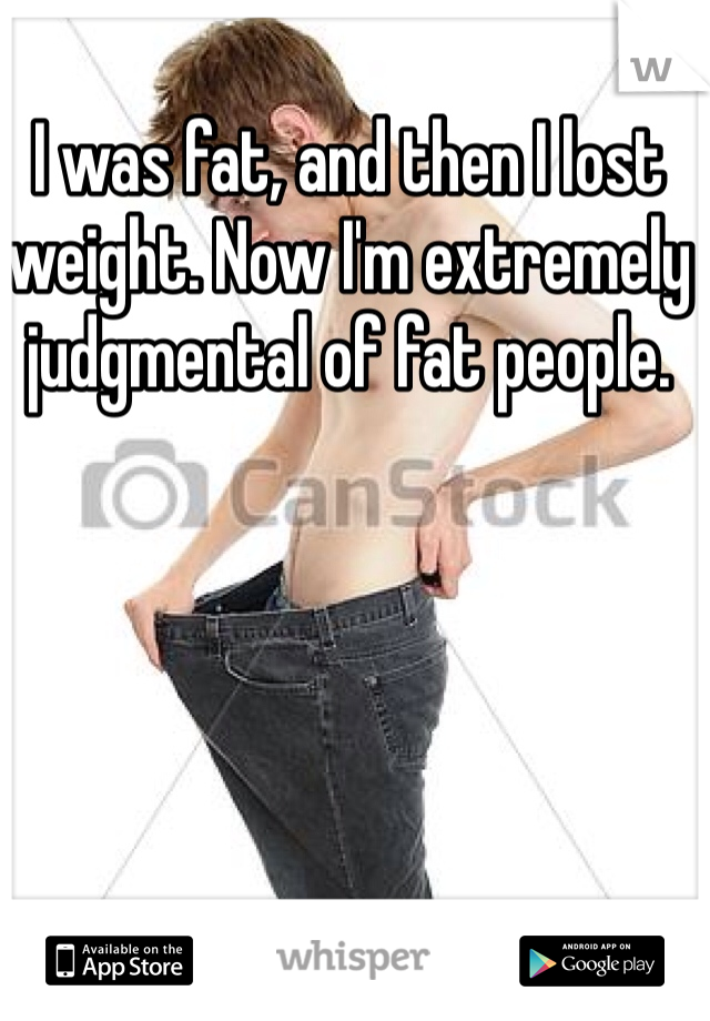 I was fat, and then I lost weight. Now I'm extremely judgmental of fat people. 