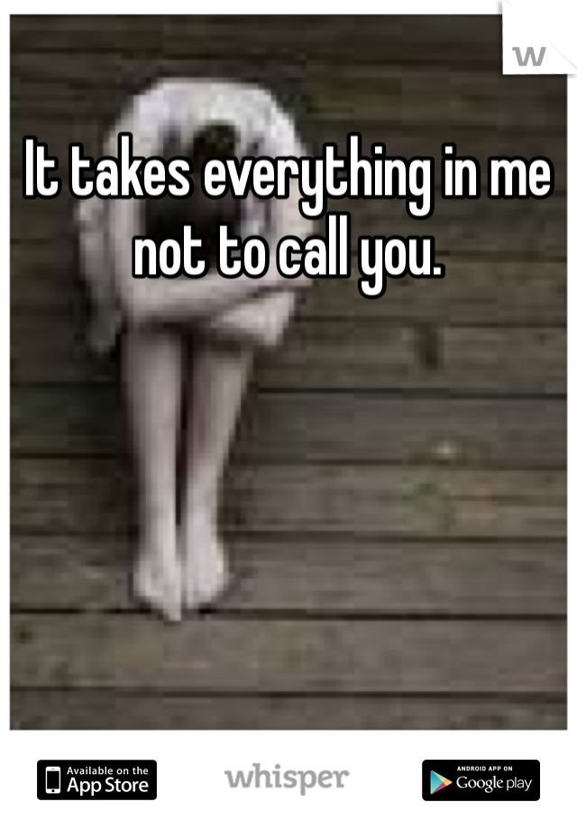 It takes everything in me not to call you. 
