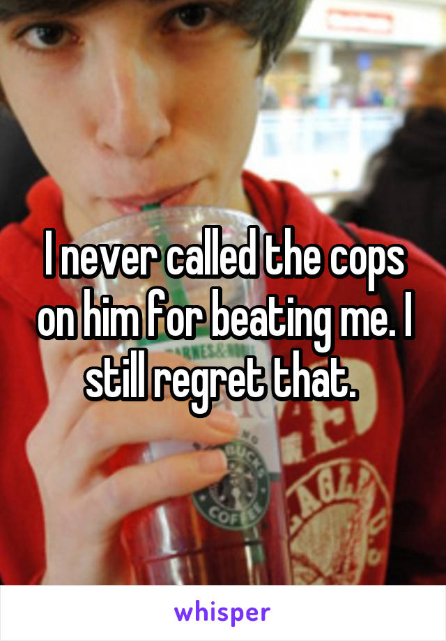 I never called the cops on him for beating me. I still regret that. 
