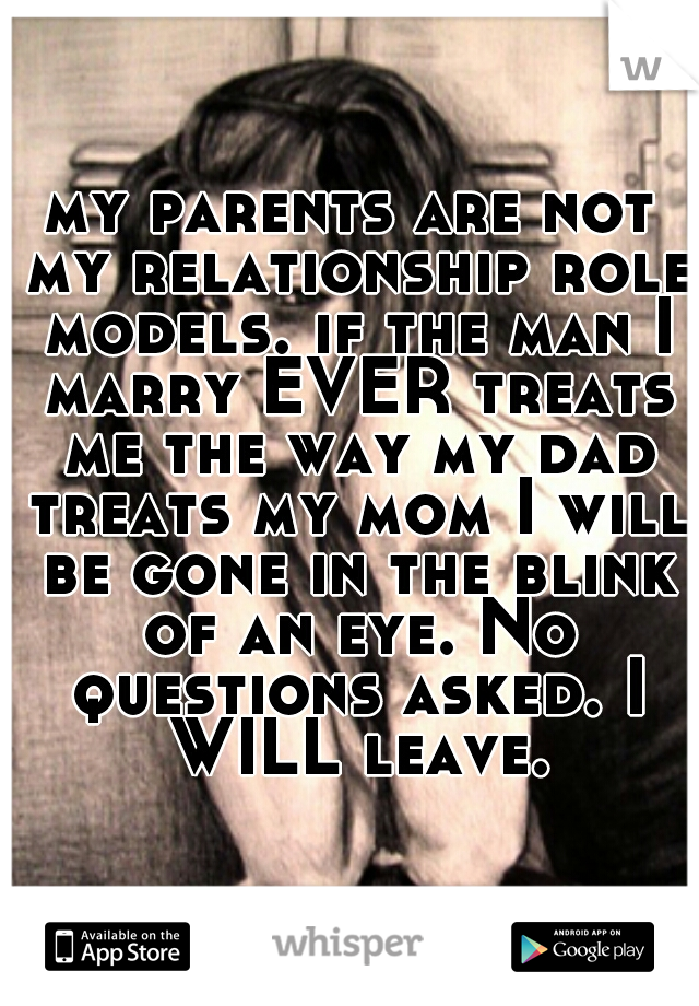 my parents are not my relationship role models. if the man I marry EVER treats me the way my dad treats my mom I will be gone in the blink of an eye. No questions asked. I WILL leave.
