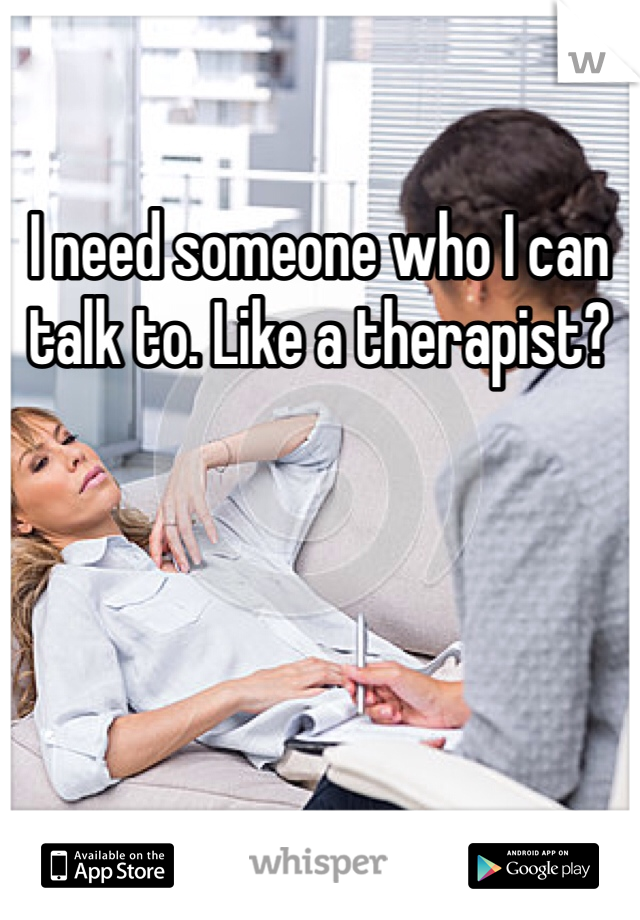 I need someone who I can talk to. Like a therapist?