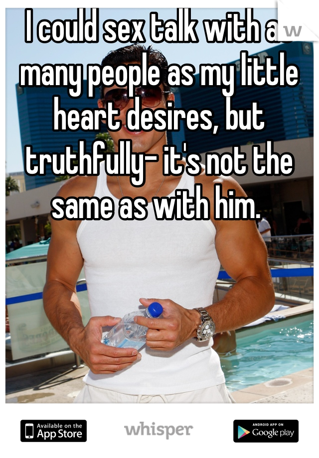 I could sex talk with as many people as my little heart desires, but truthfully- it's not the same as with him. 