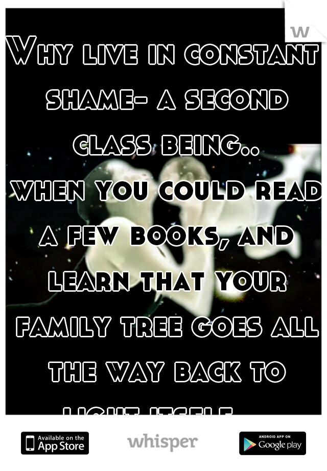 Why live in constant shame- a second class being..

 when you could read a few books, and learn that your family tree goes all the way back to light itself.   