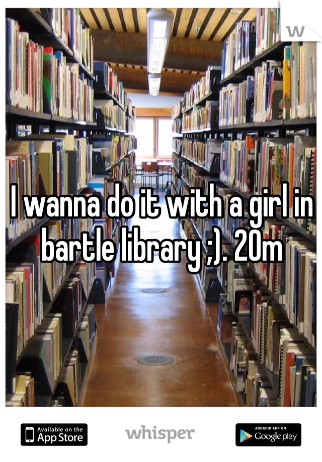 I wanna do it with a girl in bartle library ;). 20m 