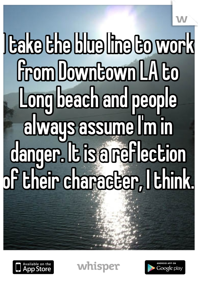I take the blue line to work from Downtown LA to Long beach and people always assume I'm in danger. It is a reflection of their character, I think.