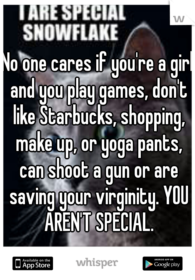 No one cares if you're a girl and you play games, don't like Starbucks, shopping, make up, or yoga pants, can shoot a gun or are saving your virginity. YOU AREN'T SPECIAL.
