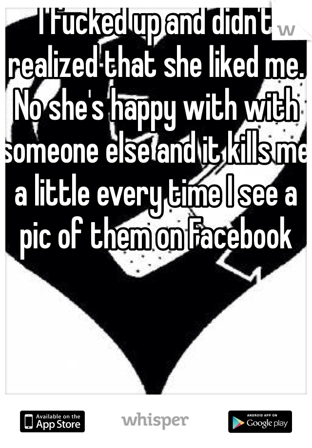 I fucked up and didn't realized that she liked me. No she's happy with with someone else and it kills me a little every time I see a pic of them on Facebook