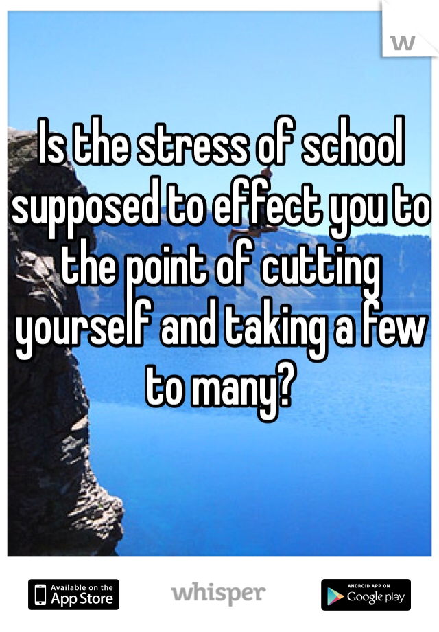 Is the stress of school supposed to effect you to the point of cutting yourself and taking a few to many? 