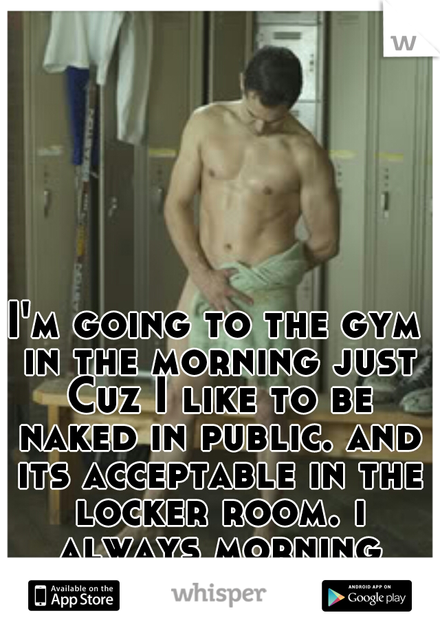I'm going to the gym in the morning just Cuz I like to be naked in public. and its acceptable in the locker room. i always morning shower there