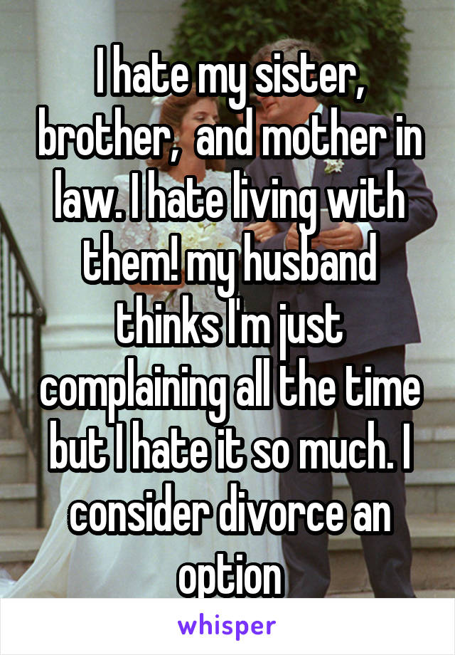 I hate my sister, brother,  and mother in law. I hate living with them! my husband thinks I'm just complaining all the time but I hate it so much. I consider divorce an option